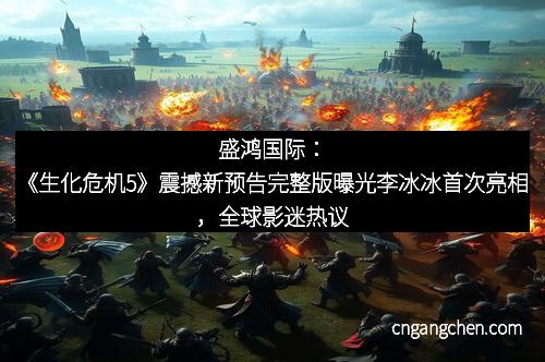 盛鸿国际：《生化危机5》震撼新预告完整版曝光李冰冰首次亮相，全球影迷热议